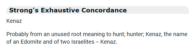 Strong's Exhaustive Concordance: Kenaz: Probably from an unused root meaning to hunt; hunter; Kenaz, the name of an Edomite and of two Israelites -- Kenaz.